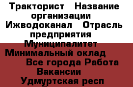 Тракторист › Название организации ­ Ижводоканал › Отрасль предприятия ­ Муниципалитет › Минимальный оклад ­ 13 000 - Все города Работа » Вакансии   . Удмуртская респ.,Глазов г.